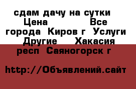 сдам дачу на сутки › Цена ­ 10 000 - Все города, Киров г. Услуги » Другие   . Хакасия респ.,Саяногорск г.